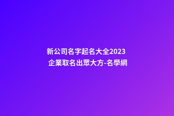 新公司名字起名大全2023 企業取名出眾大方-名學網-第1張-公司起名-玄機派
